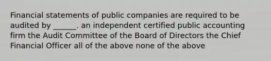 Financial statements of public companies are required to be audited by ______. an independent certified public accounting firm the Audit Committee of the Board of Directors the Chief Financial Officer all of the above none of the above