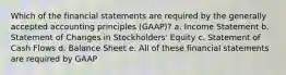 Which of the financial statements are required by the generally accepted accounting principles (GAAP)? a. Income Statement b. Statement of Changes in Stockholders' Equity c. Statement of Cash Flows d. Balance Sheet e. All of these financial statements are required by GAAP