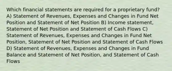 Which financial statements are required for a proprietary fund? A) Statement of Revenues, Expenses and Changes in Fund Net Position and Statement of Net Position B) Income statement, Statement of Net Position and Statement of Cash Flows C) Statement of Revenues, Expenses and Changes in Fund Net Position, Statement of Net Position and Statement of Cash Flows D) Statement of Revenues, Expenses and Changes in Fund Balance and Statement of Net Position, and Statement of Cash Flows