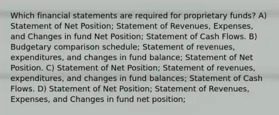 Which financial statements are required for proprietary funds? A) Statement of Net Position; Statement of Revenues, Expenses, and Changes in fund Net Position; Statement of Cash Flows. B) Budgetary comparison schedule; Statement of revenues, expenditures, and changes in fund balance; Statement of Net Position. C) Statement of Net Position; Statement of revenues, expenditures, and changes in fund balances; Statement of Cash Flows. D) Statement of Net Position; Statement of Revenues, Expenses, and Changes in fund net position;