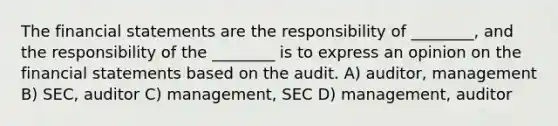 The financial statements are the responsibility of ________, and the responsibility of the ________ is to express an opinion on the financial statements based on the audit. A) auditor, management B) SEC, auditor C) management, SEC D) management, auditor