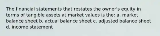 The financial statements that restates the owner's equity in terms of tangible assets at market values is the: a. market balance sheet b. actual balance sheet c. adjusted balance sheet d. income statement