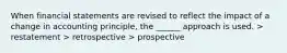 When financial statements are revised to reflect the impact of a change in accounting principle, the ______ approach is used. > restatement > retrospective > prospective