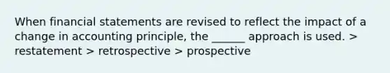 When financial statements are revised to reflect the impact of a change in accounting principle, the ______ approach is used. > restatement > retrospective > prospective