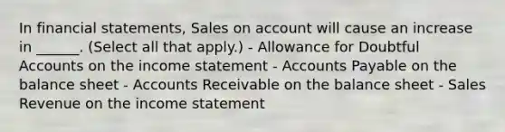 In financial statements, Sales on account will cause an increase in ______. (Select all that apply.) - Allowance for Doubtful Accounts on the income statement - Accounts Payable on the balance sheet - Accounts Receivable on the balance sheet - Sales Revenue on the income statement