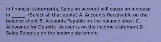 In <a href='https://www.questionai.com/knowledge/kFBJaQCz4b-financial-statements' class='anchor-knowledge'>financial statements</a>, Sales on account will cause an increase in ______. (Select all that apply.) A. Accounts Receivable on the balance sheet B. <a href='https://www.questionai.com/knowledge/kWc3IVgYEK-accounts-payable' class='anchor-knowledge'>accounts payable</a> on the balance sheet C. Allowance for Doubtful Accounts on the <a href='https://www.questionai.com/knowledge/kCPMsnOwdm-income-statement' class='anchor-knowledge'>income statement</a> D. Sales Revenue on the income statement