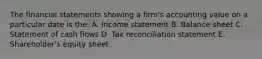 The financial statements showing a firm's accounting value on a particular date is the: A. Income statement B. Balance sheet C. Statement of cash flows D. Tax reconciliation statement E. Shareholder's equity sheet.