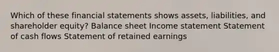 Which of these financial statements shows assets, liabilities, and shareholder equity? Balance sheet Income statement Statement of cash flows Statement of retained earnings