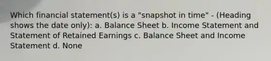 Which financial statement(s) is a "snapshot in time" - (Heading shows the date only): a. Balance Sheet b. <a href='https://www.questionai.com/knowledge/kCPMsnOwdm-income-statement' class='anchor-knowledge'>income statement</a> and Statement of Retained Earnings c. Balance Sheet and Income Statement d. None