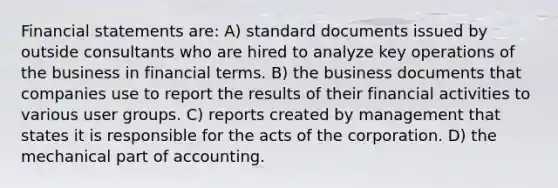 Financial statements are: A) standard documents issued by outside consultants who are hired to analyze key operations of the business in financial terms. B) the business documents that companies use to report the results of their financial activities to various user groups. C) reports created by management that states it is responsible for the acts of the corporation. D) the mechanical part of accounting.