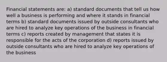 Financial statements are: a) standard documents that tell us how well a business is performing and where it stands in financial terms b) standard documents issued by outside consultants who are hired to analyze key operations of the business in financial terms c) reports created by management that states it is responsible for the acts of the corporation d) reports issued by outside consultants who are hired to analyze key operations of the business