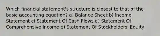 Which financial statement's structure is closest to that of the basic accounting equation? a) Balance Sheet b) <a href='https://www.questionai.com/knowledge/kCPMsnOwdm-income-statement' class='anchor-knowledge'>income statement</a> c) Statement Of Cash Flows d) Statement Of Comprehensive Income e) Statement Of Stockholders' Equity