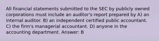 All financial statements submitted to the SEC by publicly owned corporations must include an auditor's report prepared by A) an internal auditor. B) an independent certified public accountant. C) the firm's managerial accountant. D) anyone in the accounting department. Answer: B