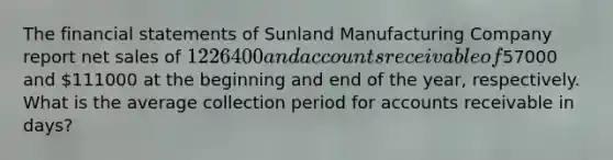 The financial statements of Sunland Manufacturing Company report net sales of 1226400 and accounts receivable of57000 and 111000 at the beginning and end of the year, respectively. What is the average collection period for accounts receivable in days?