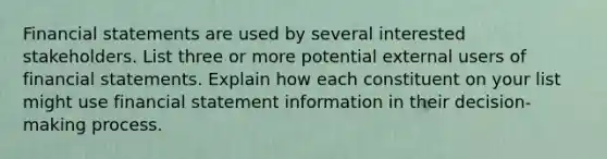 Financial statements are used by several interested stakeholders. List three or more potential external users of financial statements. Explain how each constituent on your list might use financial statement information in their decision-making process.