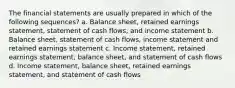 The financial statements are usually prepared in which of the following sequences? a. Balance sheet, retained earnings statement, statement of cash flows, and income statement b. Balance sheet, statement of cash flows, income statement and retained earnings statement c. Income statement, retained earnings statement, balance sheet, and statement of cash flows d. Income statement, balance sheet, retained earnings statement, and statement of cash flows