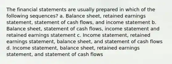 The financial statements are usually prepared in which of the following sequences? a. Balance sheet, retained earnings statement, statement of cash flows, and income statement b. Balance sheet, statement of cash flows, income statement and retained earnings statement c. Income statement, retained earnings statement, balance sheet, and statement of cash flows d. Income statement, balance sheet, retained earnings statement, and statement of cash flows