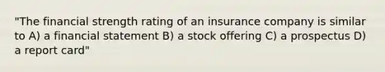 "The financial strength rating of an insurance company is similar to A) a financial statement B) a stock offering C) a prospectus D) a report card"