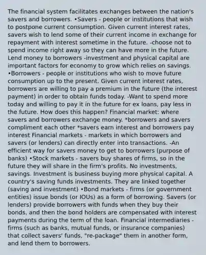 The financial system facilitates exchanges between the nation's savers and borrowers. •Savers - people or institutions that wish to postpone current consumption. Given current interest rates, savers wish to lend some of their current income in exchange for repayment with interest sometime in the future. -choose not to spend income right away so they can have more in the future. Lend money to borrowers -investment and physical capital are important factors for economy to grow which relies on savings. •Borrowers - people or institutions who wish to move future consumption up to the present. Given current interest rates, borrowers are willing to pay a premium in the future (the interest payment) in order to obtain funds today. -Want to spend more today and willing to pay it in the future for ex loans, pay less in the future. How does this happen? Financial market: where savers and borrowers exchange money. *borrowers and savers compliment each other *savers earn interest and borrowers pay interest Financial markets - markets in which borrowers and savers (or lenders) can directly enter into transactions. -An efficient way for savers money to get to borrowers (purpose of banks) •Stock markets - savers buy shares of firms, so in the future they will share in the firm's profits. No investments, savings. Investment is business buying more physical capital. A country's saving funds investments. They are linked together (saving and investment) •Bond markets - firms (or government entities) issue bonds (or IOUs) as a form of borrowing. Savers (or lenders) provide borrowers with funds when they buy their bonds, and then the bond holders are compensated with interest payments during the term of the loan. Financial intermediaries - firms (such as banks, mutual funds, or insurance companies) that collect savers' funds, "re-package" them in another form, and lend them to borrowers.