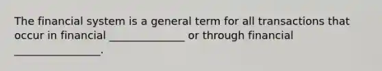 The financial system is a general term for all transactions that occur in financial ______________ or through financial ________________.