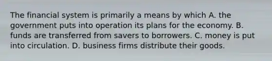 The financial system is primarily a means by which A. the government puts into operation its plans for the economy. B. funds are transferred from savers to borrowers. C. money is put into circulation. D. business firms distribute their goods.