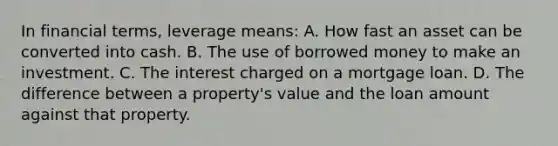 In financial terms, leverage means: A. How fast an asset can be converted into cash. B. The use of borrowed money to make an investment. C. The interest charged on a mortgage loan. D. The difference between a property's value and the loan amount against that property.