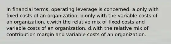 In financial terms, operating leverage is concerned: a.only with fixed costs of an organization. b.only with the variable costs of an organization. c.with the relative mix of fixed costs and variable costs of an organization. d.with the relative mix of contribution margin and variable costs of an organization.