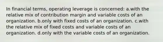 In financial terms, operating leverage is concerned: a.with the relative mix of contribution margin and variable costs of an organization. b.only with fixed costs of an organization. c.with the relative mix of fixed costs and variable costs of an organization. d.only with the variable costs of an organization.