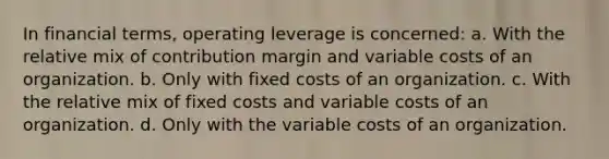 In financial terms, operating leverage is concerned: a. With the relative mix of contribution margin and variable costs of an organization. b. Only with fixed costs of an organization. c. With the relative mix of fixed costs and variable costs of an organization. d. Only with the variable costs of an organization.