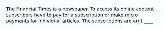 The Financial Times is a newspaper. To access its online content subscribers have to pay for a subscription or make micro payments for individual articles. The subscriptions are a(n) ____