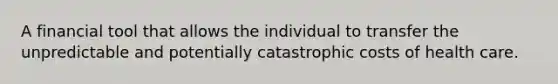 A financial tool that allows the individual to transfer the unpredictable and potentially catastrophic costs of health care.