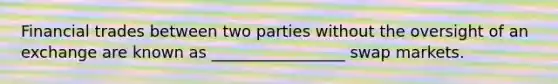 Financial trades between two parties without the oversight of an exchange are known as _________________ swap markets.