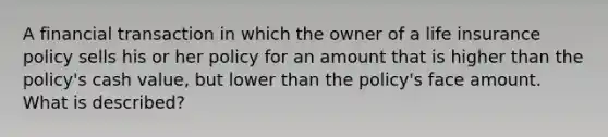 A financial transaction in which the owner of a life insurance policy sells his or her policy for an amount that is higher than the policy's cash value, but lower than the policy's face amount. What is described?