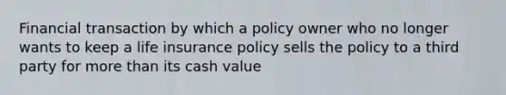 Financial transaction by which a policy owner who no longer wants to keep a life insurance policy sells the policy to a third party for more than its cash value