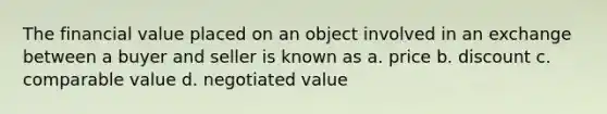 The financial value placed on an object involved in an exchange between a buyer and seller is known as a. price b. discount c. comparable value d. negotiated value