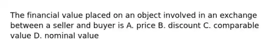 The financial value placed on an object involved in an exchange between a seller and buyer is A. price B. discount C. comparable value D. nominal value