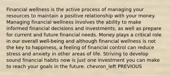 Financial wellness is the active process of managing your resources to maintain a positive relationship with your money. Managing financial wellness involves the ability to make informed financial decisions and investments, as well as prepare for current and future financial needs. Money plays a critical role in our overall well-being and although financial wellness is not the key to happiness, a feeling of financial control can reduce stress and anxiety in other areas of life. Striving to develop sound financial habits now is just one investment you can make to reach your goals in the future. chevron_left PREVIOUS