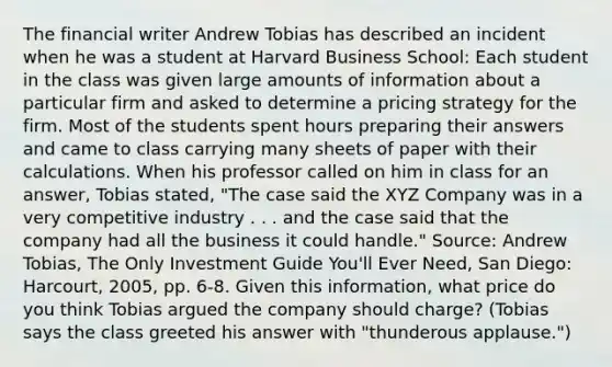 The financial writer Andrew Tobias has described an incident when he was a student at Harvard Business​ School: Each student in the class was given large amounts of information about a particular firm and asked to determine a pricing strategy for the firm. Most of the students spent hours preparing their answers and came to class carrying many sheets of paper with their calculations. When his professor called on him in class for an​ answer, Tobias​ stated, ​"The case said the XYZ Company was in a very competitive industry . . . and the case said that the company had all the business it could​ handle." ​Source: Andrew​ Tobias, The Only Investment Guide​ You'll Ever Need​, San​ Diego: Harcourt,​ 2005, pp.​ 6-8. Given this​ information, what price do you think Tobias argued the company should​ charge? (Tobias says the class greeted his answer with​ "thunderous applause.")