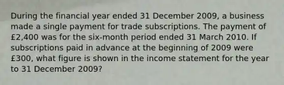 During the financial year ended 31 December​ 2009, a business made a single payment for trade subscriptions. The payment of​ £2,400 was for the​ six-month period ended 31 March 2010. If subscriptions paid in advance at the beginning of 2009 were​ £300, what figure is shown in the income statement for the year to 31 December​ 2009?