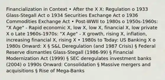 Financialization in Context • After the X X: Regulation o 1933 Glass-Stegall Act o 1934 Securities Exchange Act o 1936 Commodities Exchange Act • Post-WWII to 1980s o 1950s-1960s: "X Age" - Rapid economic X, low X, low X, financial X, low private X o Late 1960s-1970s: "X Age" - X growth, rising X, inflation, increasing financial X, rising X • 1980s to Today: US Banking X o 1980s Onward: X § S&L Deregulation (and 1987 Crisis) § Federal Reserve dismantles Glass-Stegall (1986-99) § Financial Modernization Act (1999) § SEC deregulates investment banks (2004) o 1990s Onward: Consolidation § Massive mergers and acquisitions § Rise of Mega-Banks