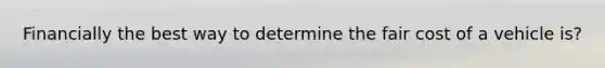 Financially the best way to determine the fair cost of a vehicle is?