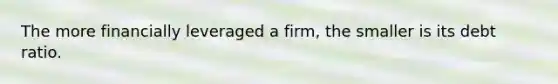 The more financially leveraged a firm, the smaller is its debt ratio.