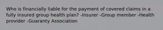 Who is financially liable for the payment of covered claims in a fully insured group health plan? -Insurer -Group member -Health provider -Guaranty Association