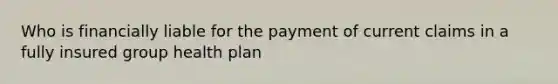 Who is financially liable for the payment of current claims in a fully insured group health plan