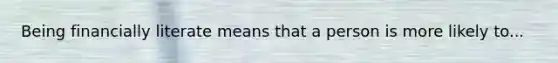 Being financially literate means that a person is more likely to...