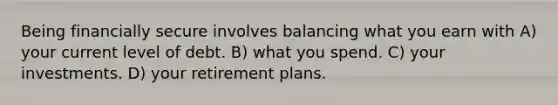 Being financially secure involves balancing what you earn with A) your current level of debt. B) what you spend. C) your investments. D) your retirement plans.