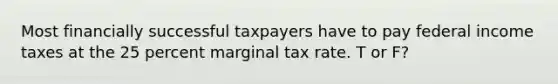 Most financially successful taxpayers have to pay federal income taxes at the 25 percent marginal tax rate. T or F?