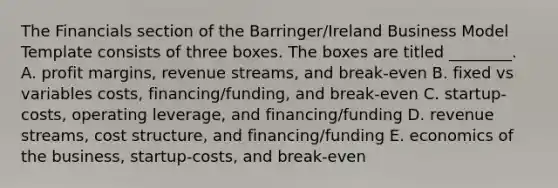 The Financials section of the Barringer/Ireland Business Model Template consists of three boxes. The boxes are titled ________. A. profit margins, revenue streams, and break-even B. fixed vs variables costs, financing/funding, and break-even C. startup-costs, operating leverage, and financing/funding D. revenue streams, cost structure, and financing/funding E. economics of the business, startup-costs, and break-even