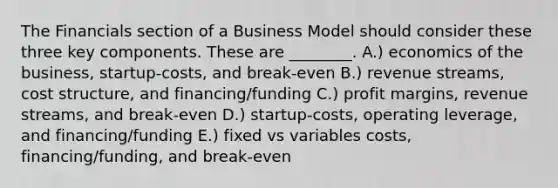 The Financials section of a Business Model should consider these three key components. These are ________. A.) economics of the business, startup-costs, and break-even B.) revenue streams, cost structure, and financing/funding C.) profit margins, revenue streams, and break-even D.) startup-costs, operating leverage, and financing/funding E.) fixed vs variables costs, financing/funding, and break-even