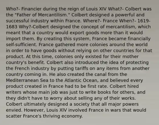 Who?- Financier during the reign of Louis XIV What?- Colbert was the "Father of Mercantilism." Colbert designed a powerful and successful industry within France. Where?- France When?- 1619-1683 Why?-Colbert designed the concept of mercantilism, which meant that a country would export goods more than it would import them. By creating this system, France became financially self-sufficient. France gathered more colonies around the world in order to have goods without relying on other countries for that product. At this time, colonies only existed for their mother country's benefit. Colbert also introduced the idea of protecting the French industry by putting tariffs on any items from another country coming in. He also created the canal from the Mediterranean Sea to the Atlantic Ocean, and believed every product created in France had to be first rate. Colbert hired writers whose main job was just to write books for others, and they didn't have to worry about selling any of their works. Colbert ultimately designed a society that all major powers envied. However, Louis XIV involved France in wars that would scatter France's thriving economy.